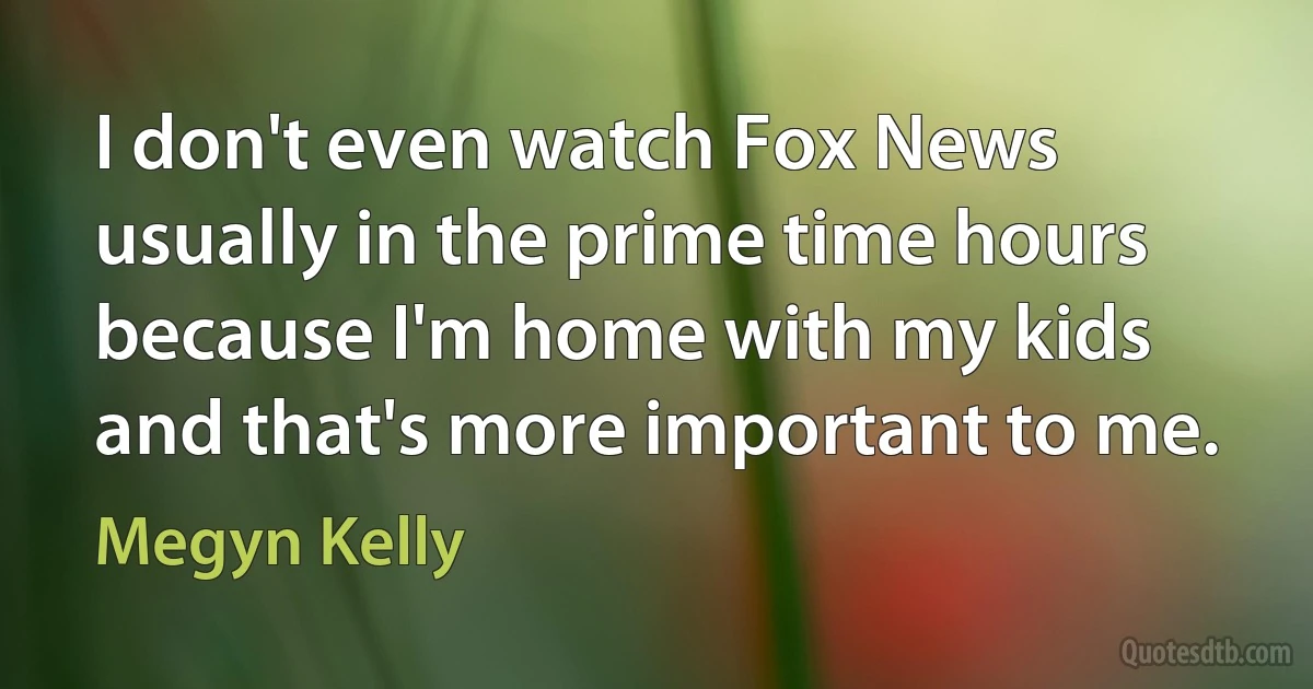 I don't even watch Fox News usually in the prime time hours because I'm home with my kids and that's more important to me. (Megyn Kelly)