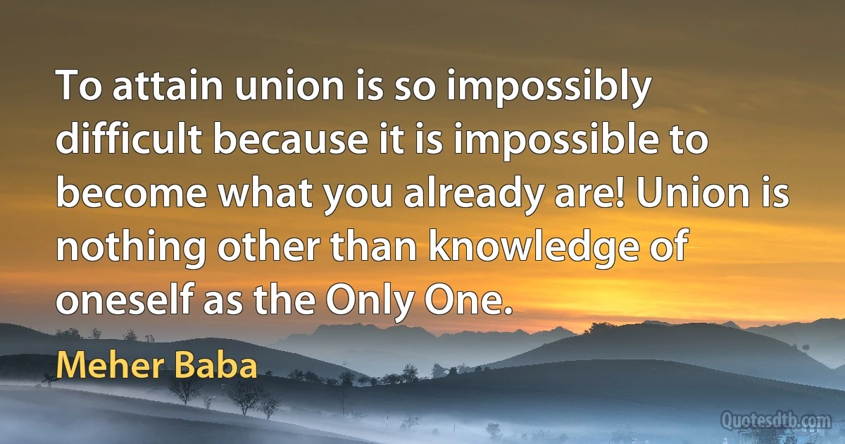 To attain union is so impossibly difficult because it is impossible to become what you already are! Union is nothing other than knowledge of oneself as the Only One. (Meher Baba)