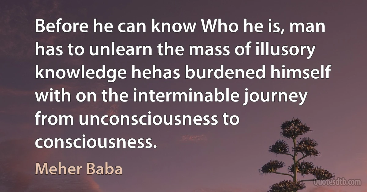 Before he can know Who he is, man has to unlearn the mass of illusory knowledge hehas burdened himself with on the interminable journey from unconsciousness to consciousness. (Meher Baba)