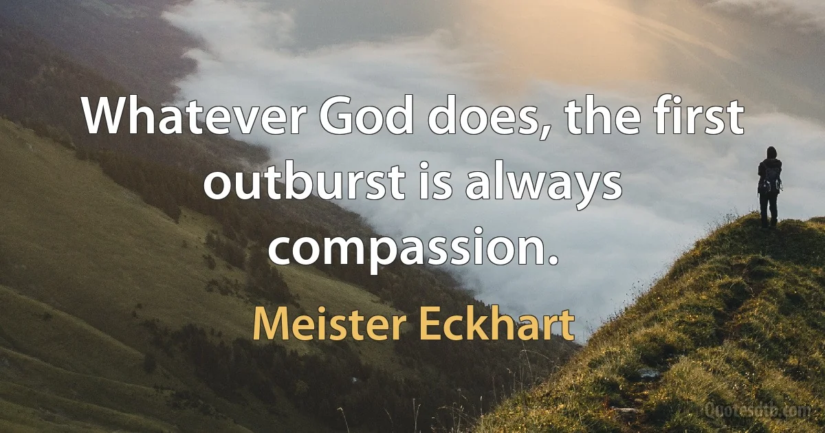 Whatever God does, the first outburst is always compassion. (Meister Eckhart)