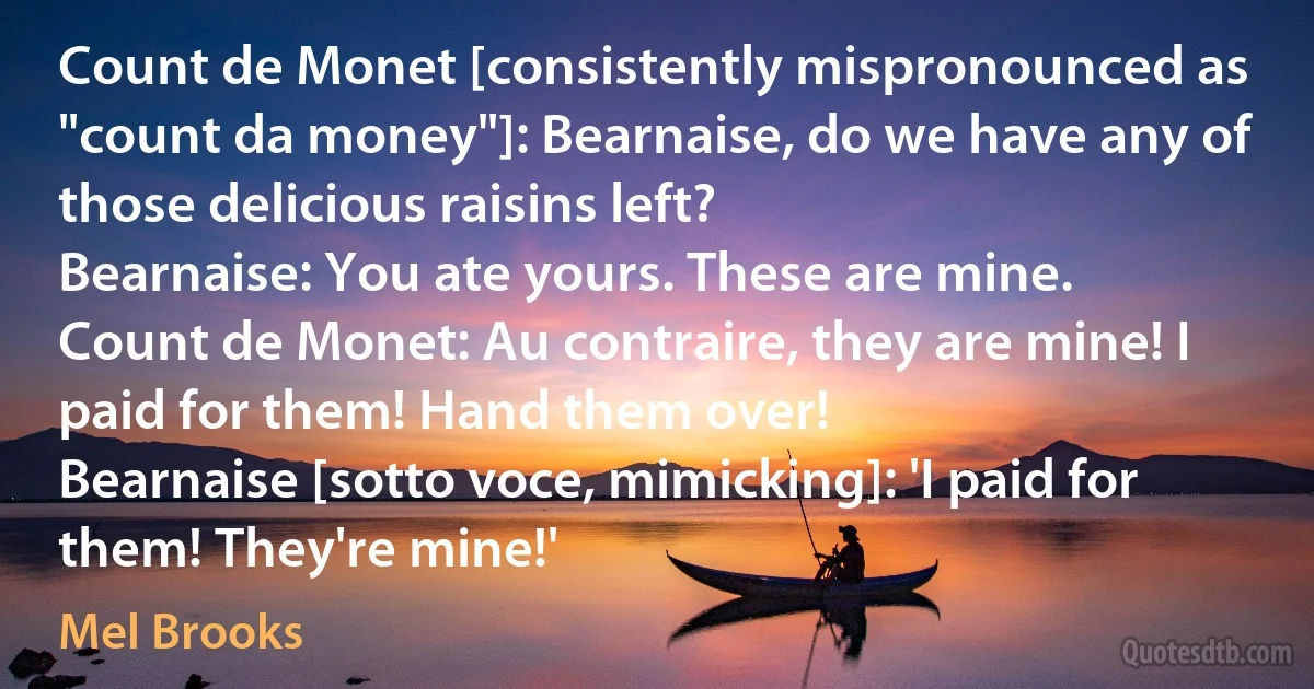 Count de Monet [consistently mispronounced as "count da money"]: Bearnaise, do we have any of those delicious raisins left?
Bearnaise: You ate yours. These are mine.
Count de Monet: Au contraire, they are mine! I paid for them! Hand them over!
Bearnaise [sotto voce, mimicking]: 'I paid for them! They're mine!' (Mel Brooks)