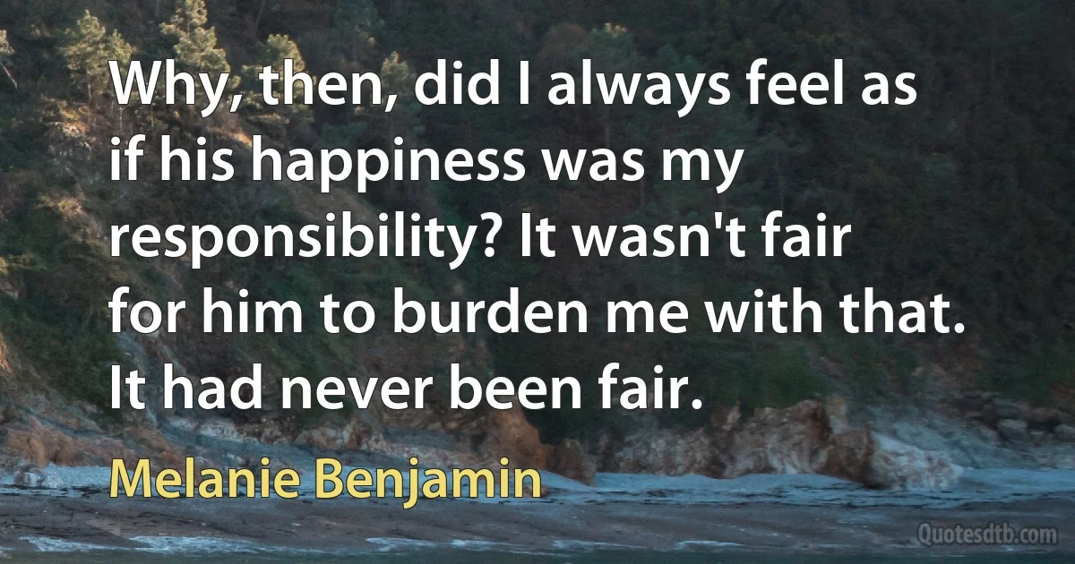 Why, then, did I always feel as if his happiness was my responsibility? It wasn't fair for him to burden me with that. It had never been fair. (Melanie Benjamin)