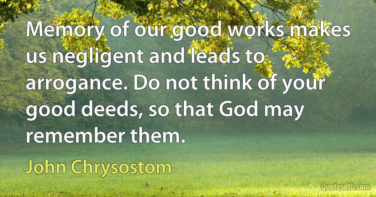 Memory of our good works makes us negligent and leads to arrogance. Do not think of your good deeds, so that God may remember them. (John Chrysostom)