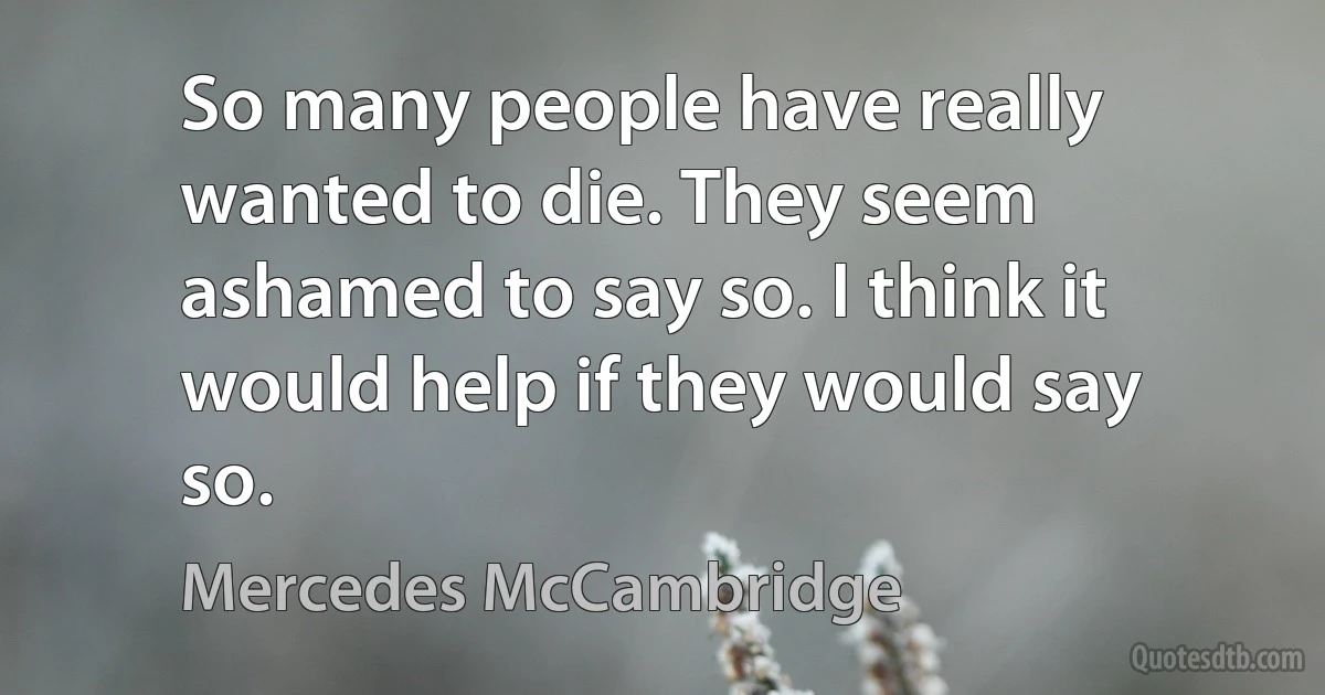 So many people have really wanted to die. They seem ashamed to say so. I think it would help if they would say so. (Mercedes McCambridge)