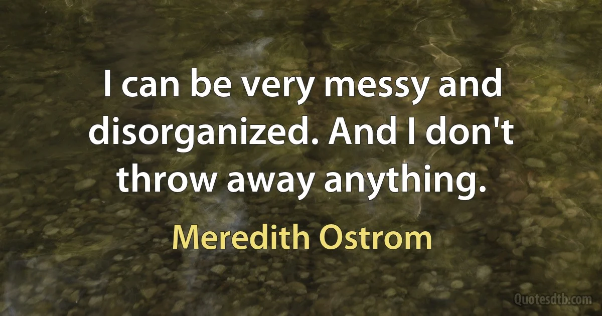 I can be very messy and disorganized. And I don't throw away anything. (Meredith Ostrom)