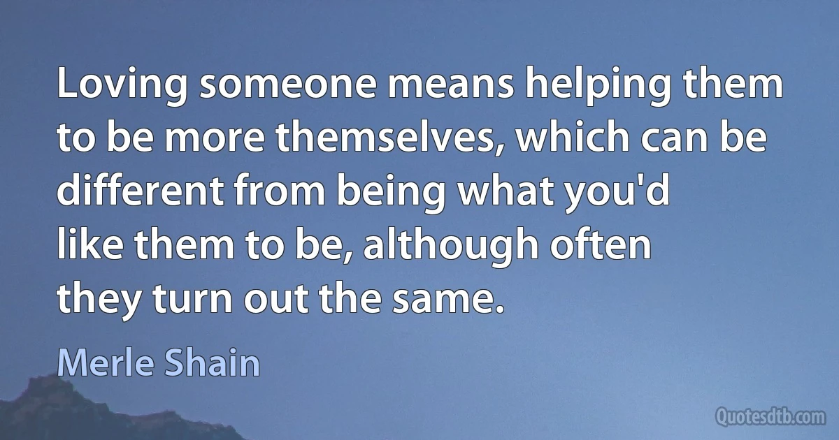 Loving someone means helping them to be more themselves, which can be different from being what you'd like them to be, although often they turn out the same. (Merle Shain)