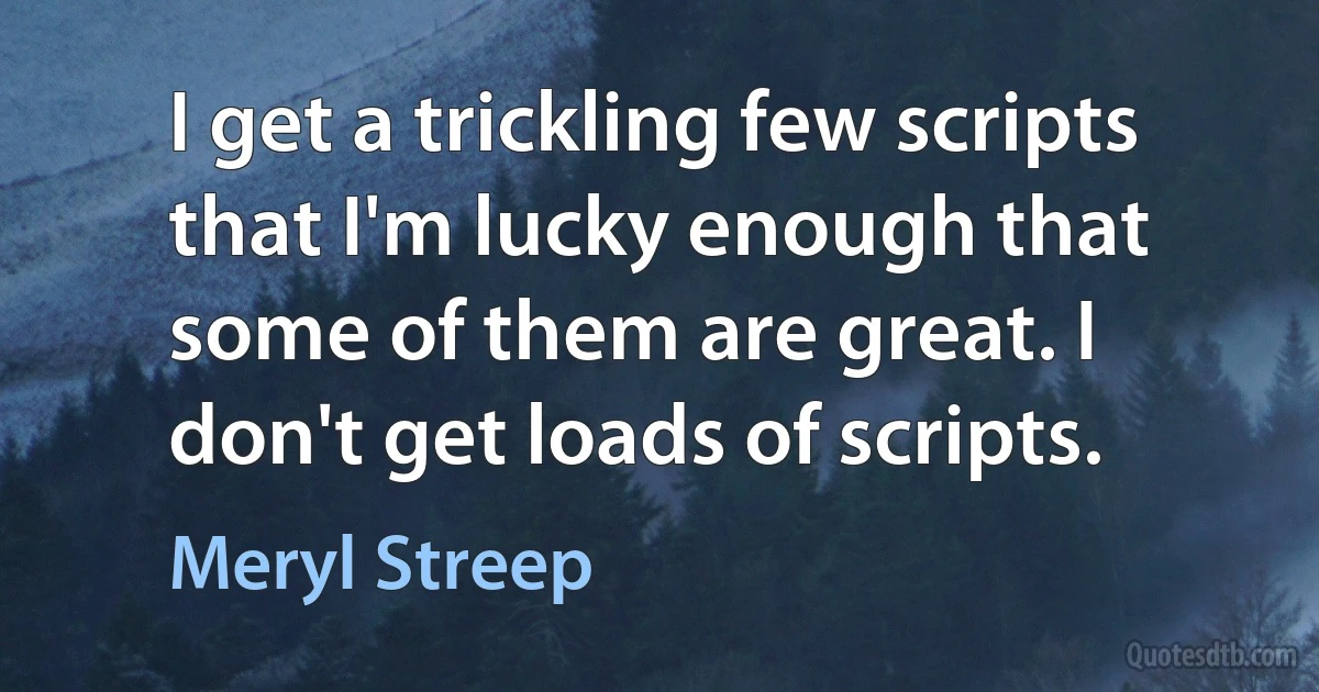 I get a trickling few scripts that I'm lucky enough that some of them are great. I don't get loads of scripts. (Meryl Streep)