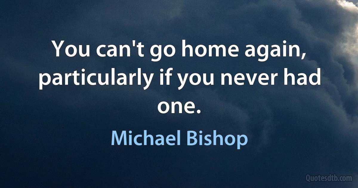 You can't go home again, particularly if you never had one. (Michael Bishop)