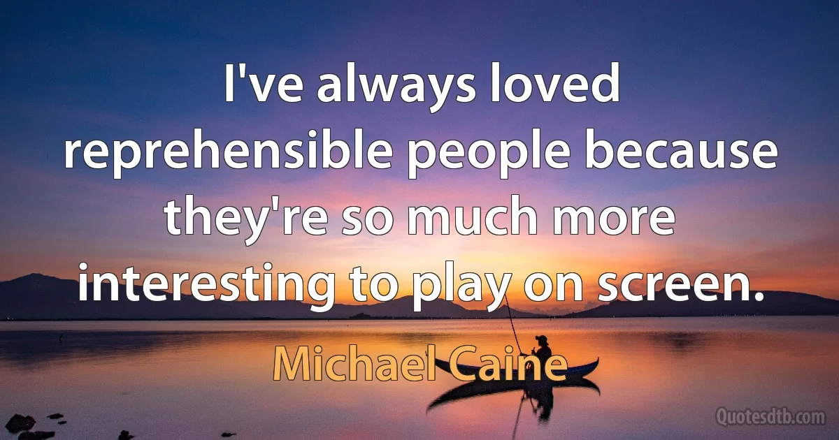 I've always loved reprehensible people because they're so much more interesting to play on screen. (Michael Caine)