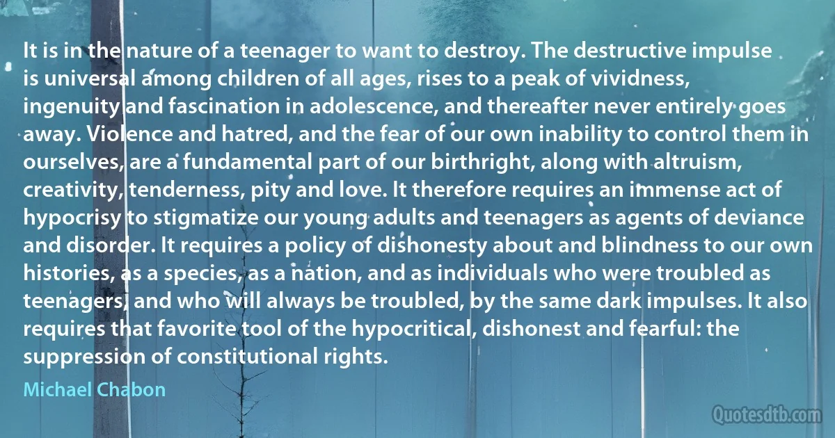 It is in the nature of a teenager to want to destroy. The destructive impulse is universal among children of all ages, rises to a peak of vividness, ingenuity and fascination in adolescence, and thereafter never entirely goes away. Violence and hatred, and the fear of our own inability to control them in ourselves, are a fundamental part of our birthright, along with altruism, creativity, tenderness, pity and love. It therefore requires an immense act of hypocrisy to stigmatize our young adults and teenagers as agents of deviance and disorder. It requires a policy of dishonesty about and blindness to our own histories, as a species, as a nation, and as individuals who were troubled as teenagers, and who will always be troubled, by the same dark impulses. It also requires that favorite tool of the hypocritical, dishonest and fearful: the suppression of constitutional rights. (Michael Chabon)