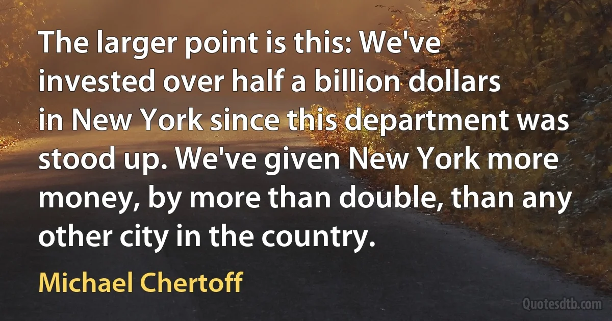 The larger point is this: We've invested over half a billion dollars in New York since this department was stood up. We've given New York more money, by more than double, than any other city in the country. (Michael Chertoff)