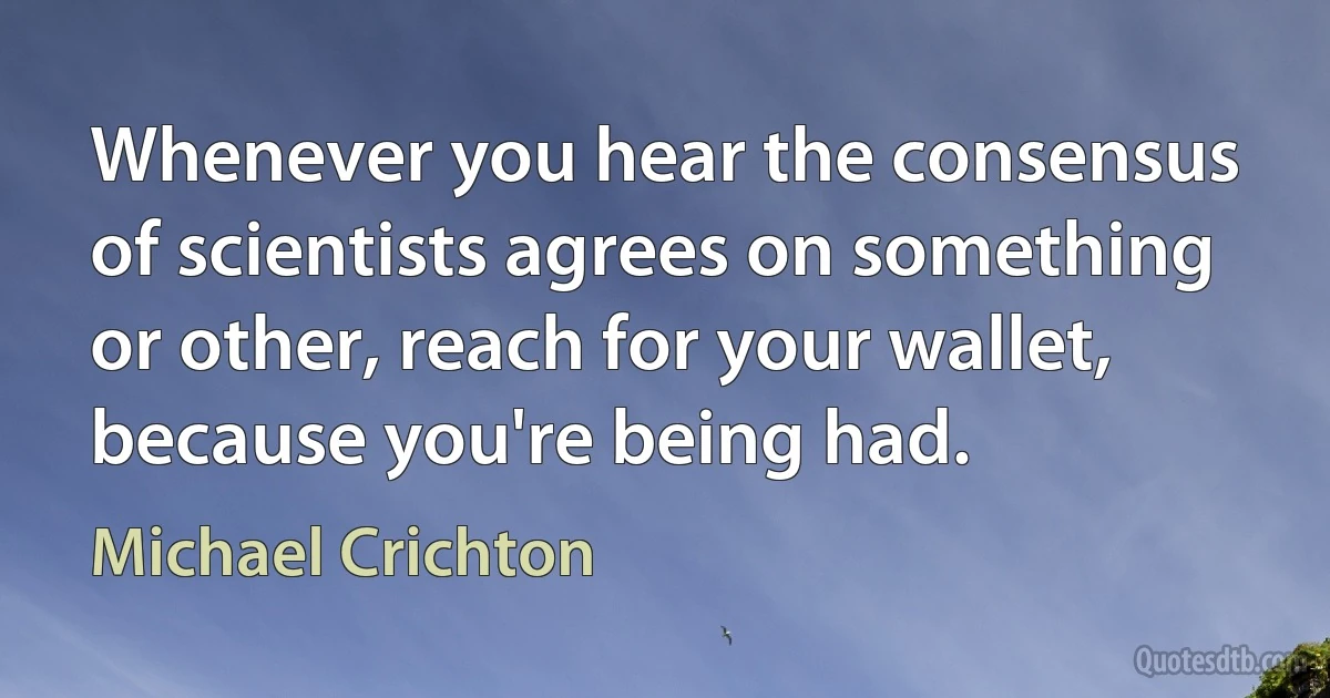 Whenever you hear the consensus of scientists agrees on something or other, reach for your wallet, because you're being had. (Michael Crichton)