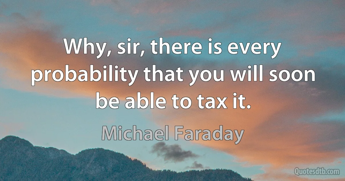 Why, sir, there is every probability that you will soon be able to tax it. (Michael Faraday)