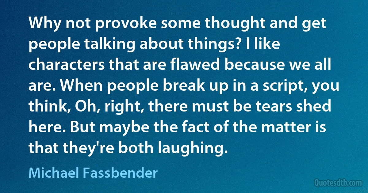 Why not provoke some thought and get people talking about things? I like characters that are flawed because we all are. When people break up in a script, you think, Oh, right, there must be tears shed here. But maybe the fact of the matter is that they're both laughing. (Michael Fassbender)