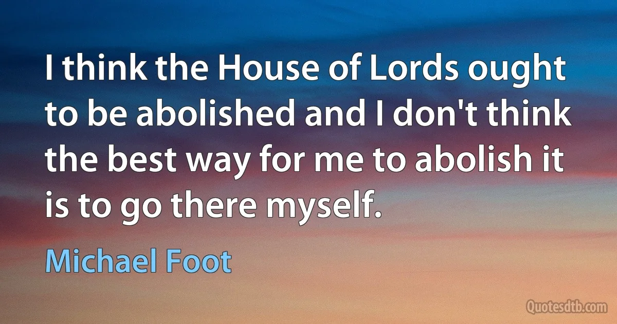 I think the House of Lords ought to be abolished and I don't think the best way for me to abolish it is to go there myself. (Michael Foot)