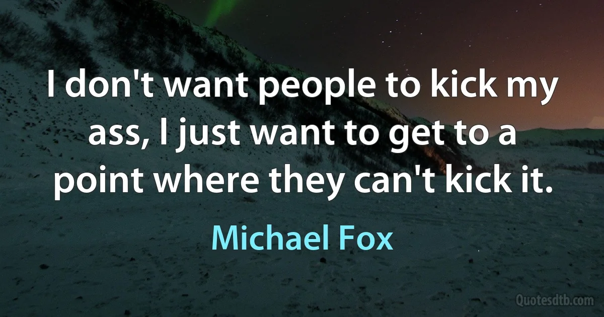 I don't want people to kick my ass, I just want to get to a point where they can't kick it. (Michael Fox)