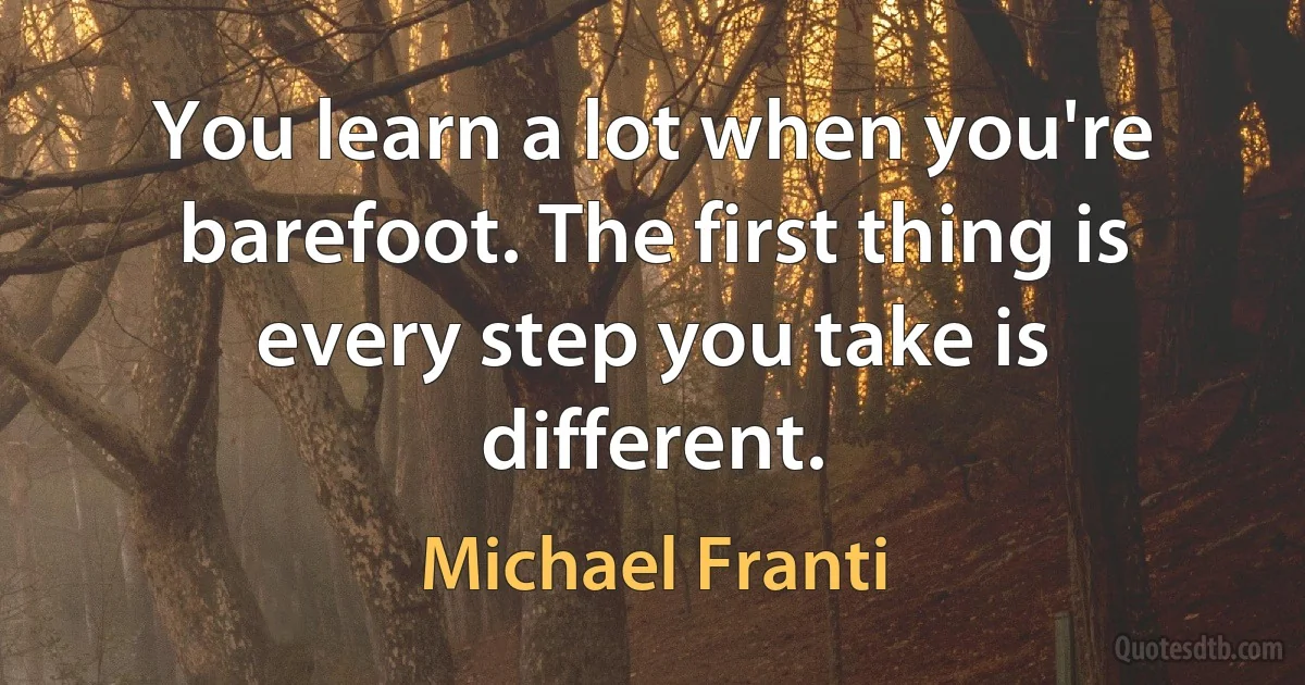 You learn a lot when you're barefoot. The first thing is every step you take is different. (Michael Franti)