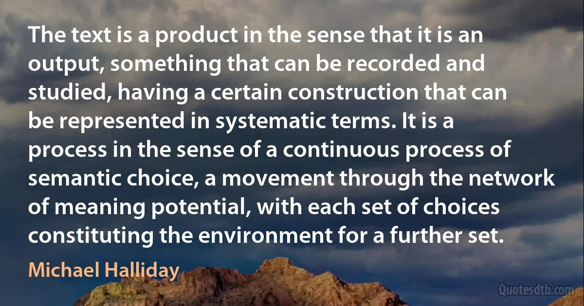 The text is a product in the sense that it is an output, something that can be recorded and studied, having a certain construction that can be represented in systematic terms. It is a process in the sense of a continuous process of semantic choice, a movement through the network of meaning potential, with each set of choices constituting the environment for a further set. (Michael Halliday)