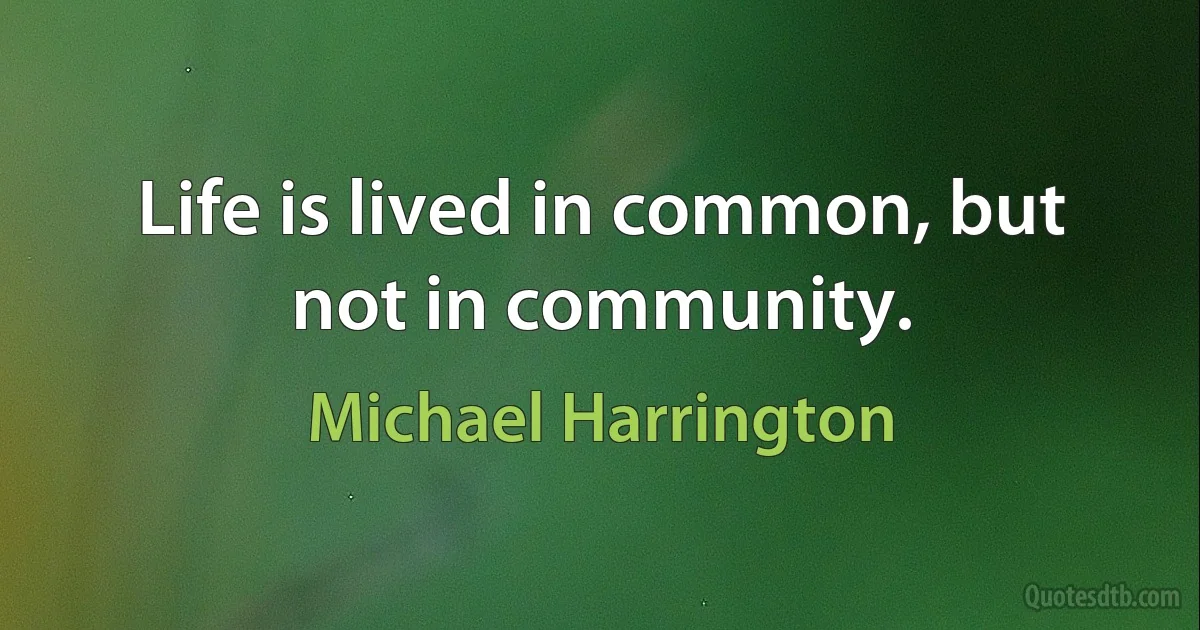 Life is lived in common, but not in community. (Michael Harrington)