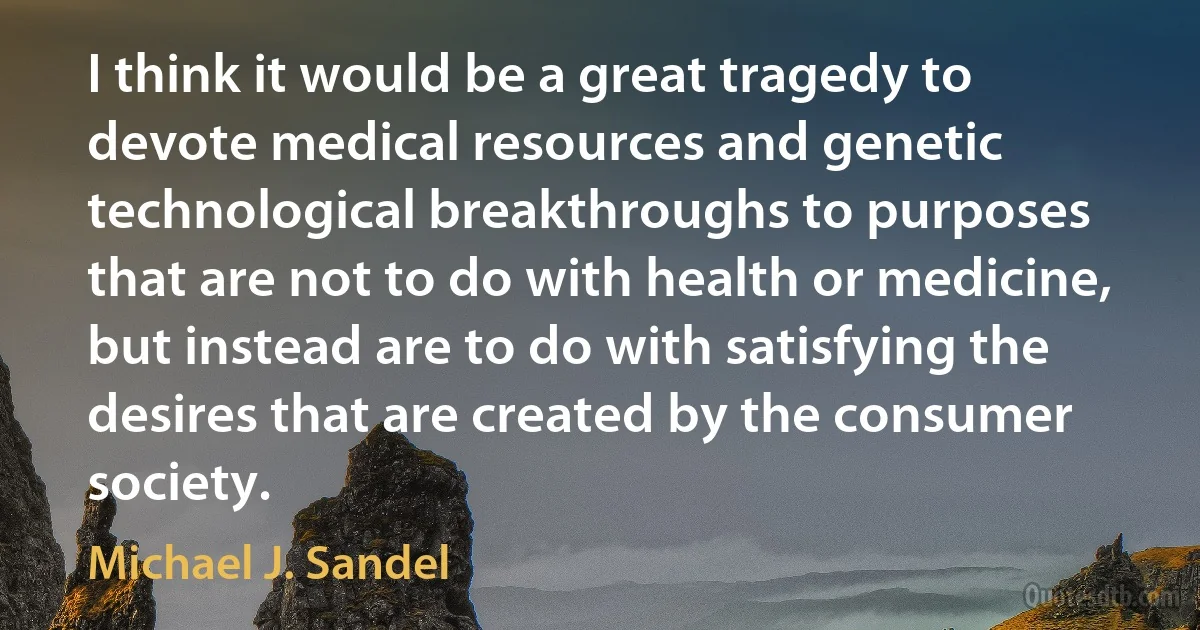 I think it would be a great tragedy to devote medical resources and genetic technological breakthroughs to purposes that are not to do with health or medicine, but instead are to do with satisfying the desires that are created by the consumer society. (Michael J. Sandel)