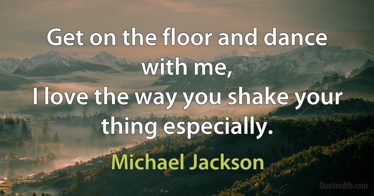 Get on the floor and dance with me,
I love the way you shake your thing especially. (Michael Jackson)