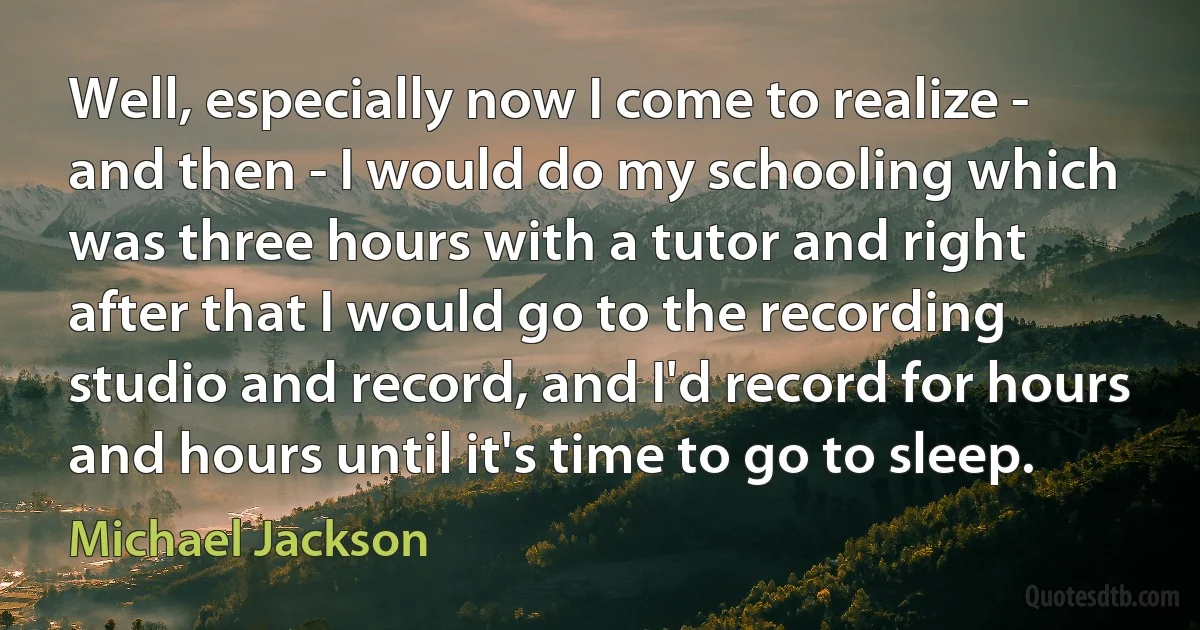 Well, especially now I come to realize - and then - I would do my schooling which was three hours with a tutor and right after that I would go to the recording studio and record, and I'd record for hours and hours until it's time to go to sleep. (Michael Jackson)