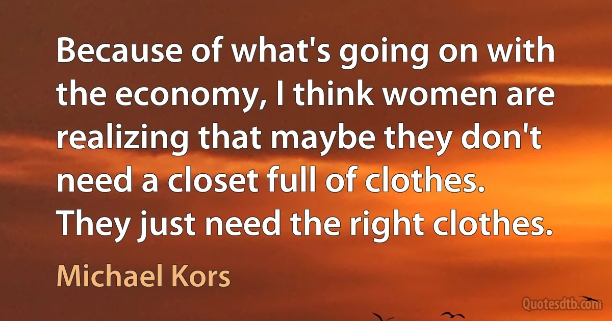 Because of what's going on with the economy, I think women are realizing that maybe they don't need a closet full of clothes. They just need the right clothes. (Michael Kors)