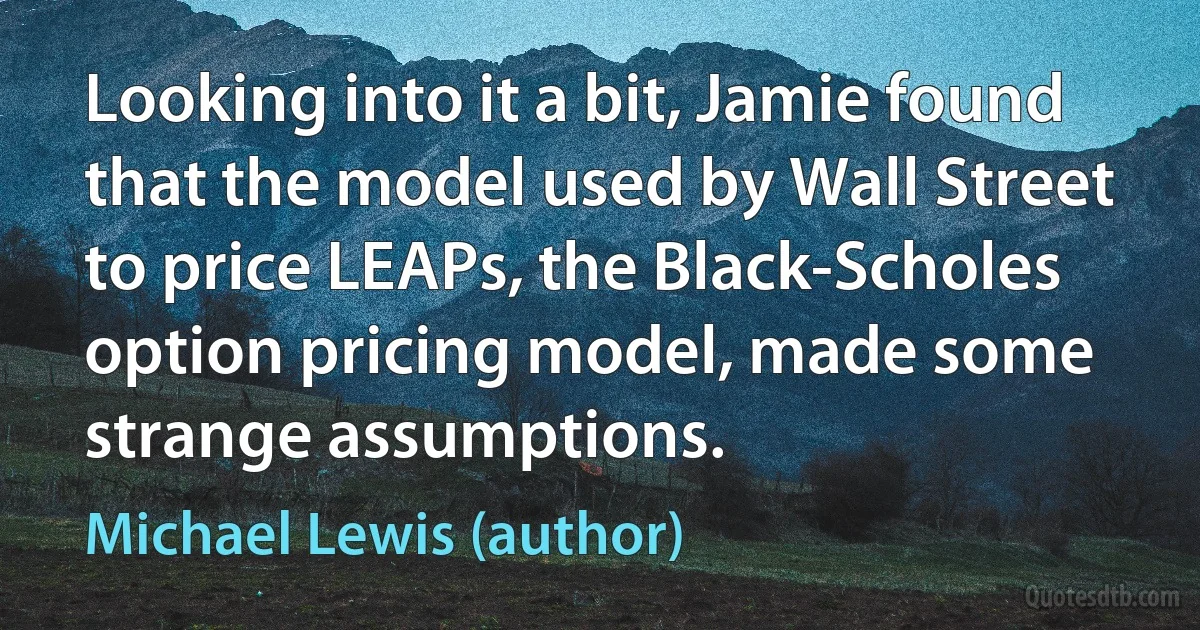 Looking into it a bit, Jamie found that the model used by Wall Street to price LEAPs, the Black-Scholes option pricing model, made some strange assumptions. (Michael Lewis (author))