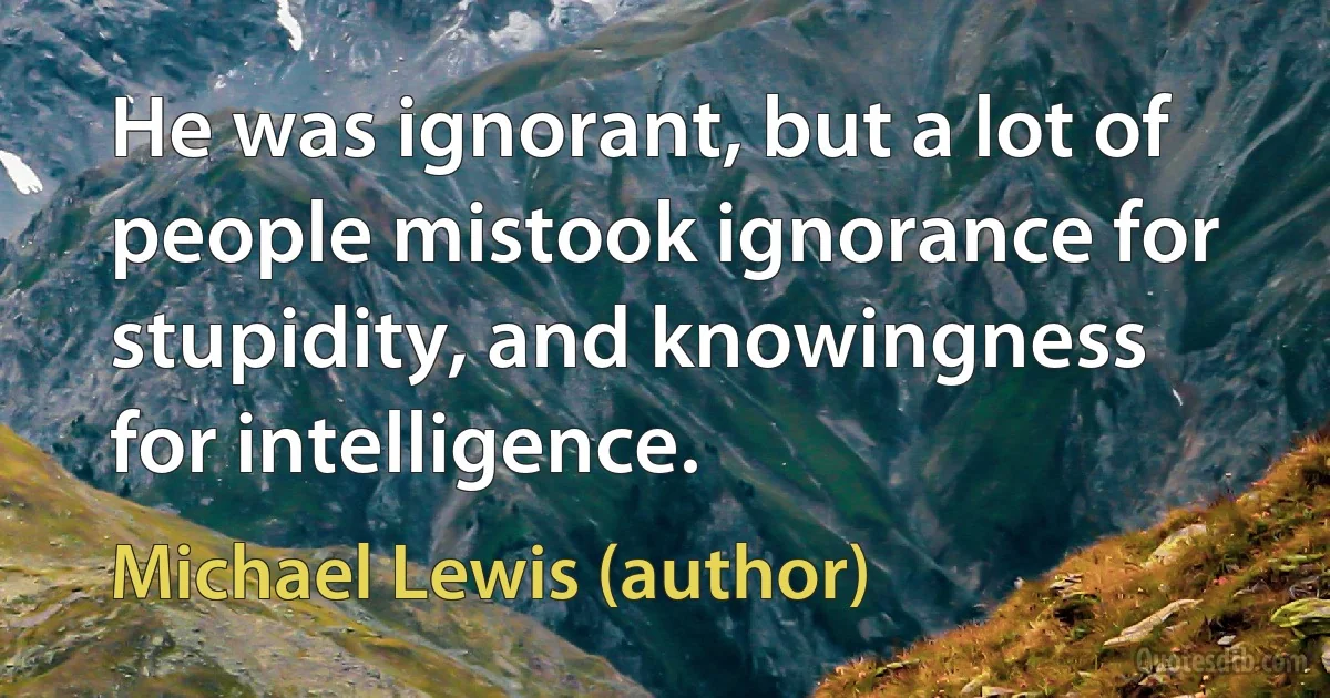 He was ignorant, but a lot of people mistook ignorance for stupidity, and knowingness for intelligence. (Michael Lewis (author))