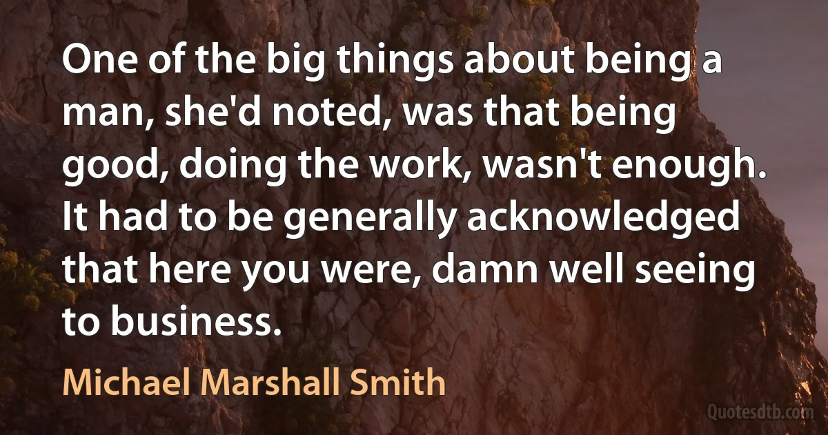 One of the big things about being a man, she'd noted, was that being good, doing the work, wasn't enough. It had to be generally acknowledged that here you were, damn well seeing to business. (Michael Marshall Smith)