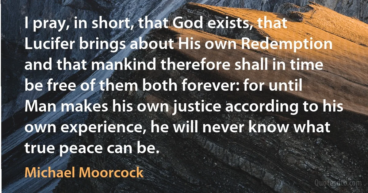 I pray, in short, that God exists, that Lucifer brings about His own Redemption and that mankind therefore shall in time be free of them both forever: for until Man makes his own justice according to his own experience, he will never know what true peace can be. (Michael Moorcock)