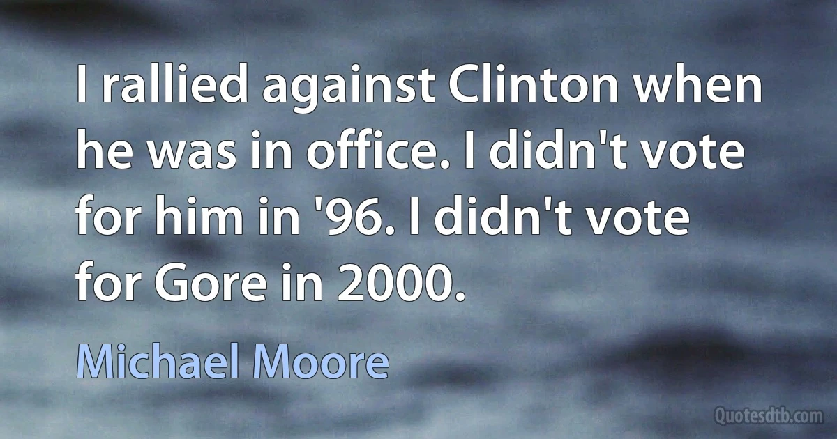 I rallied against Clinton when he was in office. I didn't vote for him in '96. I didn't vote for Gore in 2000. (Michael Moore)