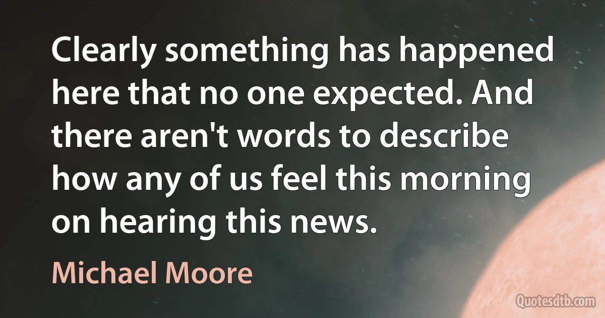 Clearly something has happened here that no one expected. And there aren't words to describe how any of us feel this morning on hearing this news. (Michael Moore)