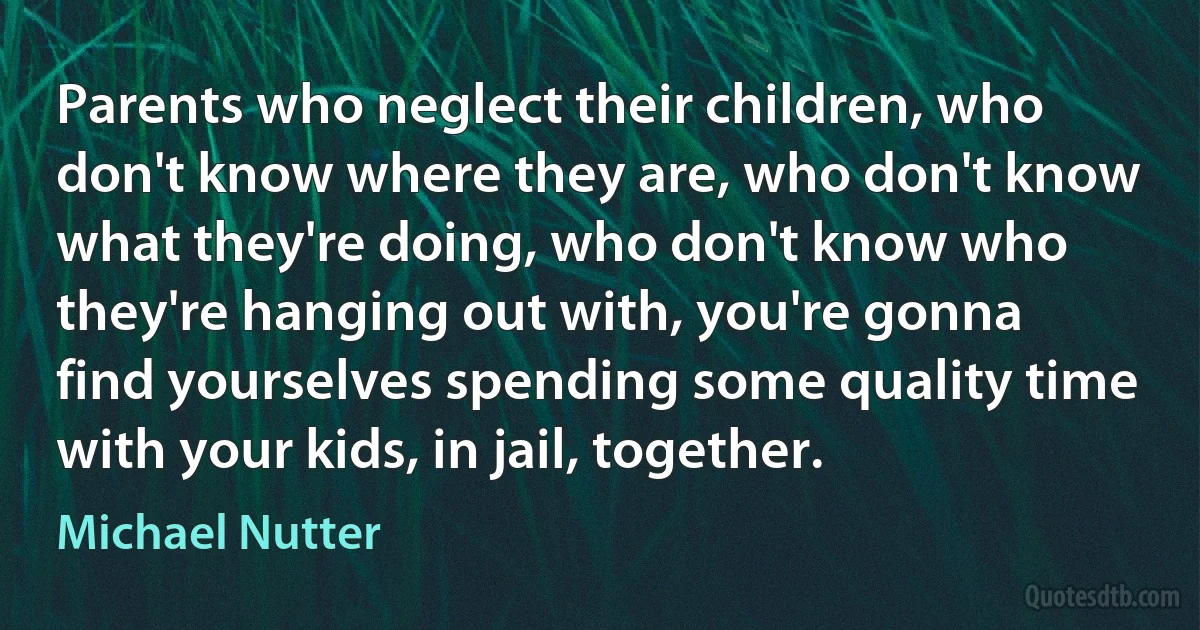 Parents who neglect their children, who don't know where they are, who don't know what they're doing, who don't know who they're hanging out with, you're gonna find yourselves spending some quality time with your kids, in jail, together. (Michael Nutter)