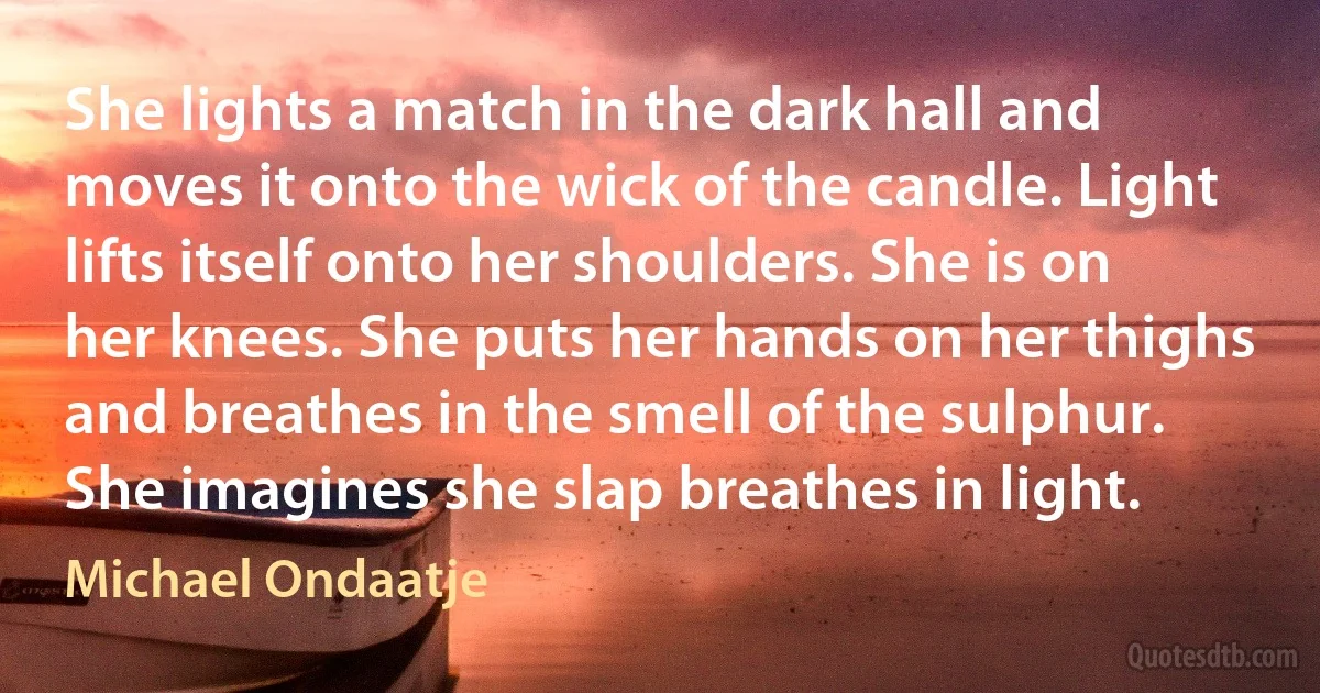 She lights a match in the dark hall and moves it onto the wick of the candle. Light lifts itself onto her shoulders. She is on her knees. She puts her hands on her thighs and breathes in the smell of the sulphur. She imagines she slap breathes in light. (Michael Ondaatje)