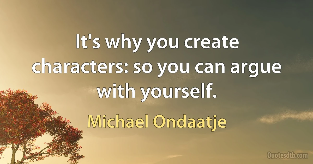 It's why you create characters: so you can argue with yourself. (Michael Ondaatje)