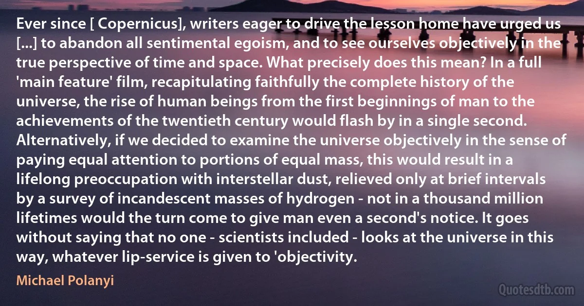 Ever since [ Copernicus], writers eager to drive the lesson home have urged us [...] to abandon all sentimental egoism, and to see ourselves objectively in the true perspective of time and space. What precisely does this mean? In a full 'main feature' film, recapitulating faithfully the complete history of the universe, the rise of human beings from the first beginnings of man to the achievements of the twentieth century would flash by in a single second. Alternatively, if we decided to examine the universe objectively in the sense of paying equal attention to portions of equal mass, this would result in a lifelong preoccupation with interstellar dust, relieved only at brief intervals by a survey of incandescent masses of hydrogen - not in a thousand million lifetimes would the turn come to give man even a second's notice. It goes without saying that no one - scientists included - looks at the universe in this way, whatever lip-service is given to 'objectivity. (Michael Polanyi)