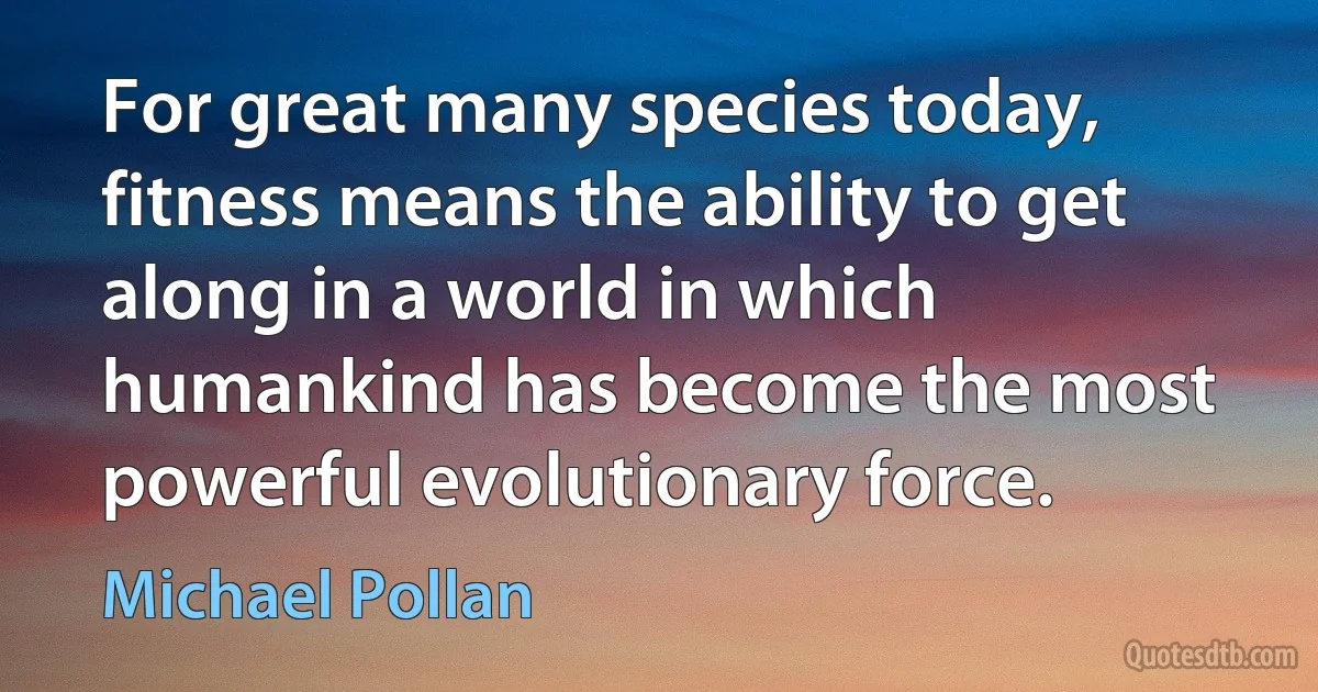 For great many species today, fitness means the ability to get along in a world in which humankind has become the most powerful evolutionary force. (Michael Pollan)