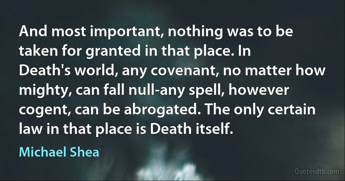 And most important, nothing was to be taken for granted in that place. In Death's world, any covenant, no matter how mighty, can fall null-any spell, however cogent, can be abrogated. The only certain law in that place is Death itself. (Michael Shea)