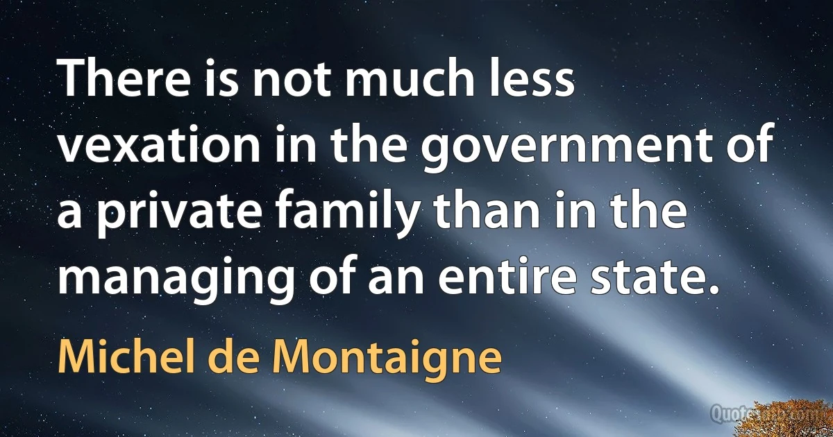 There is not much less vexation in the government of a private family than in the managing of an entire state. (Michel de Montaigne)