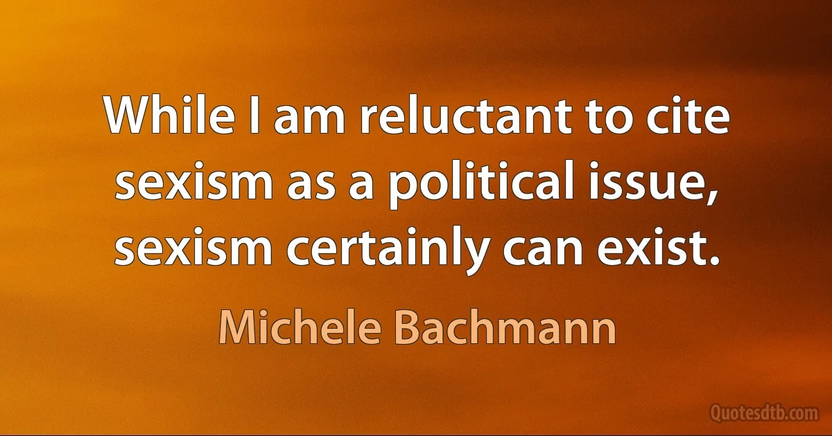 While I am reluctant to cite sexism as a political issue, sexism certainly can exist. (Michele Bachmann)