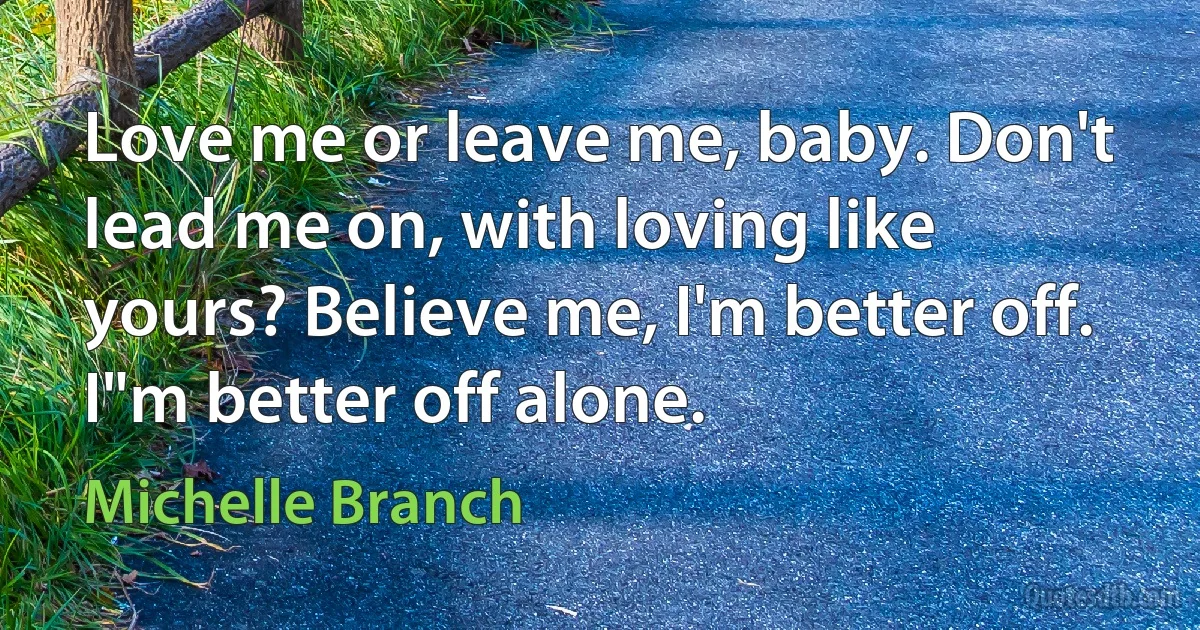 Love me or leave me, baby. Don't lead me on, with loving like yours? Believe me, I'm better off. I"m better off alone. (Michelle Branch)