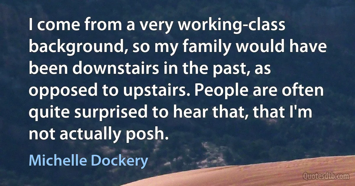 I come from a very working-class background, so my family would have been downstairs in the past, as opposed to upstairs. People are often quite surprised to hear that, that I'm not actually posh. (Michelle Dockery)