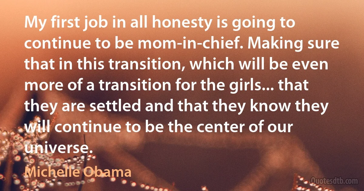 My first job in all honesty is going to continue to be mom-in-chief. Making sure that in this transition, which will be even more of a transition for the girls... that they are settled and that they know they will continue to be the center of our universe. (Michelle Obama)