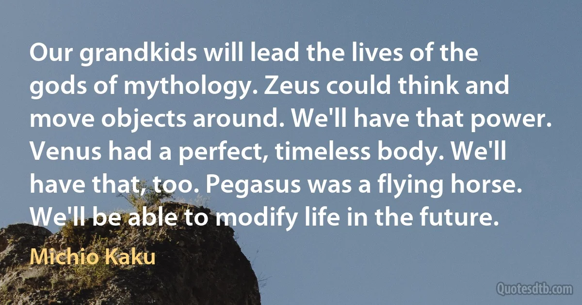 Our grandkids will lead the lives of the gods of mythology. Zeus could think and move objects around. We'll have that power. Venus had a perfect, timeless body. We'll have that, too. Pegasus was a flying horse. We'll be able to modify life in the future. (Michio Kaku)