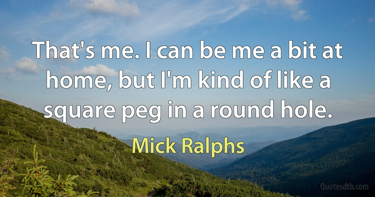 That's me. I can be me a bit at home, but I'm kind of like a square peg in a round hole. (Mick Ralphs)