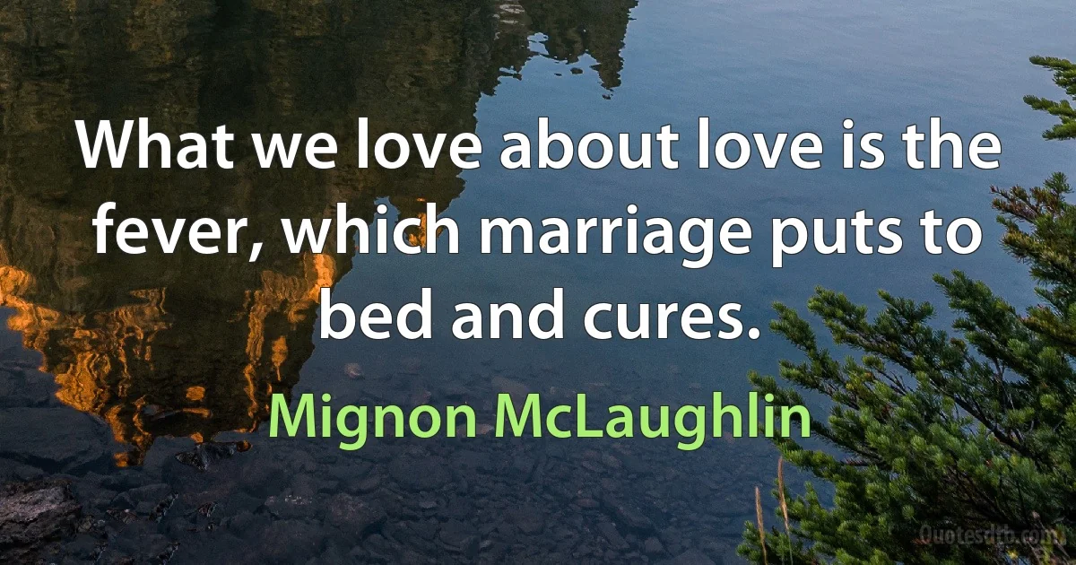 What we love about love is the fever, which marriage puts to bed and cures. (Mignon McLaughlin)