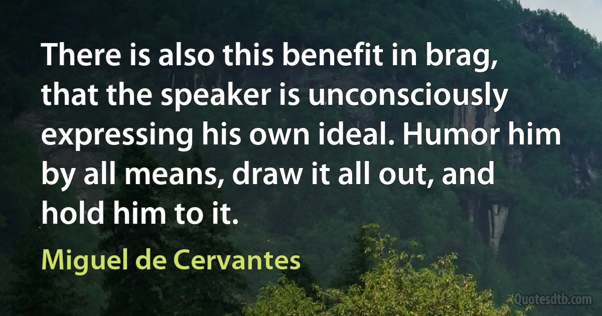 There is also this benefit in brag, that the speaker is unconsciously expressing his own ideal. Humor him by all means, draw it all out, and hold him to it. (Miguel de Cervantes)