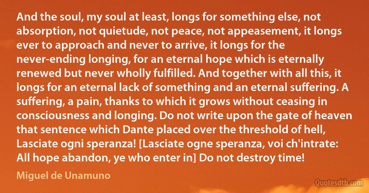 And the soul, my soul at least, longs for something else, not absorption, not quietude, not peace, not appeasement, it longs ever to approach and never to arrive, it longs for the never-ending longing, for an eternal hope which is eternally renewed but never wholly fulfilled. And together with all this, it longs for an eternal lack of something and an eternal suffering. A suffering, a pain, thanks to which it grows without ceasing in consciousness and longing. Do not write upon the gate of heaven that sentence which Dante placed over the threshold of hell, Lasciate ogni speranza! [Lasciate ogne speranza, voi ch'intrate: All hope abandon, ye who enter in] Do not destroy time! (Miguel de Unamuno)