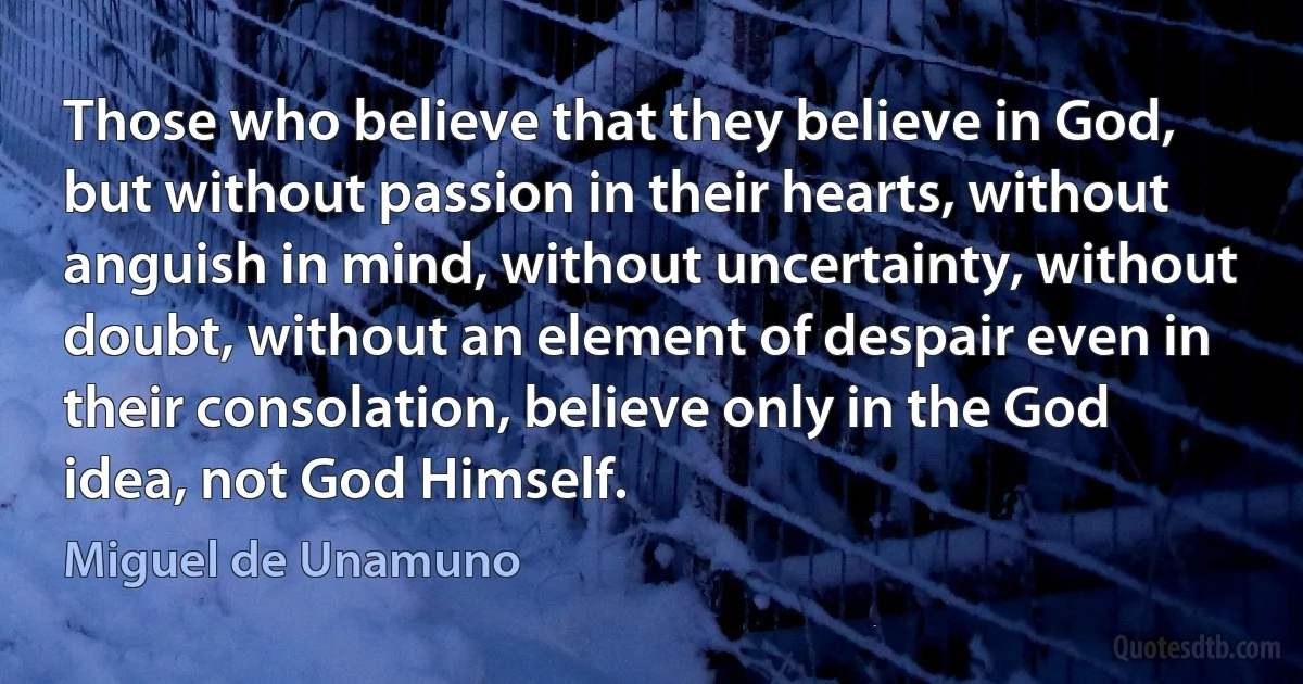 Those who believe that they believe in God, but without passion in their hearts, without anguish in mind, without uncertainty, without doubt, without an element of despair even in their consolation, believe only in the God idea, not God Himself. (Miguel de Unamuno)